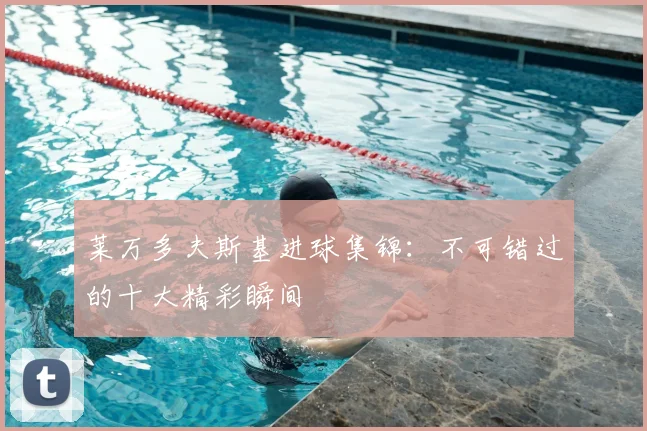 莱万多夫斯基进球集锦：不可错过的十大精彩瞬间