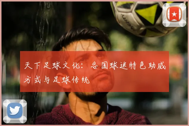 天下足球文化：各国球迷特色助威方式与足球传统