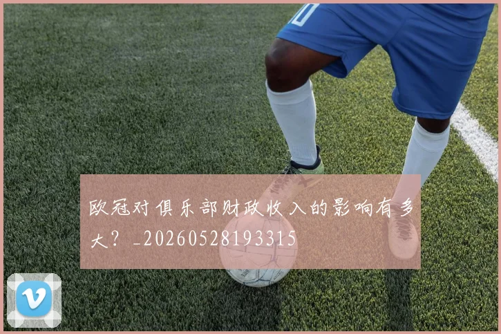 欧冠对俱乐部财政收入的影响有多大？_20260528193315