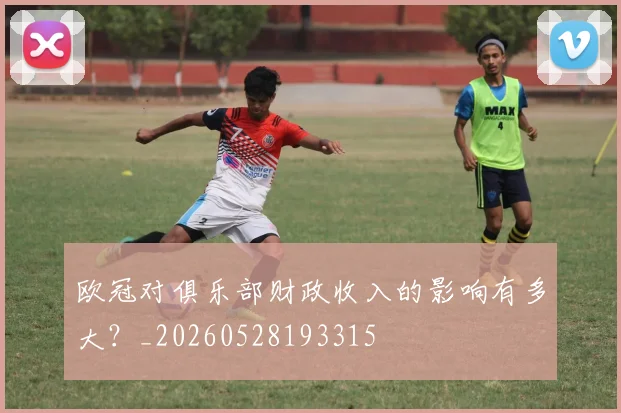 欧冠对俱乐部财政收入的影响有多大？_20260528193315