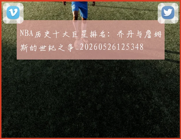NBA历史十大巨星排名：乔丹与詹姆斯的世纪之争_20260526125348